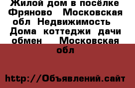 Жилой дом в посёлке Фряново - Московская обл. Недвижимость » Дома, коттеджи, дачи обмен   . Московская обл.